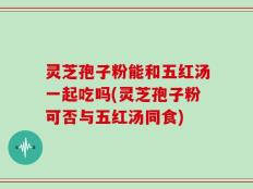灵芝孢子粉能和五红汤一起吃吗(灵芝孢子粉可否与五红汤同食)