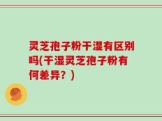 灵芝孢子粉干湿有区别吗(干湿灵芝孢子粉有何差异？)