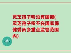 灵芝孢子粉没有国健(灵芝孢子粉不在国家保健委员会重点监管范围内)