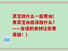 灵芝放什么一起煮水(煮灵芝水应该放什么？——合适的食材让你更受益！)