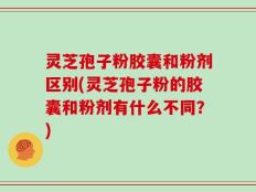 灵芝孢子粉胶囊和粉剂区别(灵芝孢子粉的胶囊和粉剂有什么不同？)