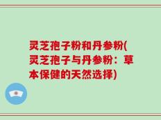 灵芝孢子粉和丹参粉(灵芝孢子与丹参粉：草本保健的天然选择)
