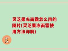 灵芝果冻面霜怎么用的图片(灵芝果冻面霜使用方法详解)
