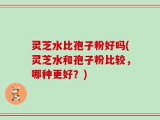 灵芝水比孢子粉好吗(灵芝水和孢子粉比较，哪种更好？)