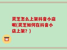灵芝怎么上架抖音小店呢(灵芝如何在抖音小店上架？)