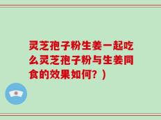 灵芝孢子粉生姜一起吃么灵芝孢子粉与生姜同食的效果如何？)