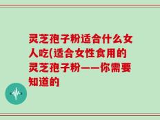 灵芝孢子粉适合什么女人吃(适合女性食用的灵芝孢子粉——你需要知道的