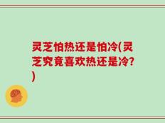 灵芝怕热还是怕冷(灵芝究竟喜欢热还是冷？)