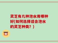 灵芝有几种泡水用哪种好(如何选择适合泡水的灵芝种类？)