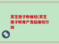 灵芝孢子粉维权(灵芝孢子粉用户发起维权行动