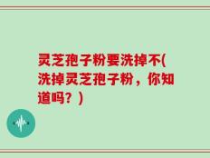 灵芝孢子粉要洗掉不(洗掉灵芝孢子粉，你知道吗？)