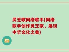 灵芝歌网络歌手(网络歌手创作灵芝歌，展现中华文化之美)