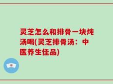灵芝怎么和排骨一块炖汤喝(灵芝排骨汤：中医养生佳品)