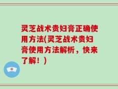 灵芝战术贵妇膏正确使用方法(灵芝战术贵妇膏使用方法解析，快来了解！)