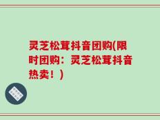 灵芝松茸抖音团购(限时团购：灵芝松茸抖音热卖！)