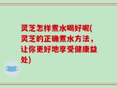 灵芝怎样煮水喝好呢(灵芝的正确煮水方法，让你更好地享受健康益处)