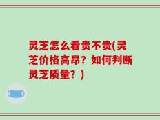灵芝怎么看贵不贵(灵芝价格高昂？如何判断灵芝质量？)