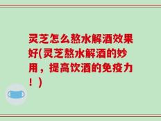 灵芝怎么熬水解酒效果好(灵芝熬水解酒的妙用，提高饮酒的免疫力！)
