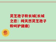 灵芝孢子粉长城(长城之恋：纯天然灵芝孢子粉呵护健康)