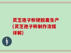 灵芝孢子粉硬胶囊生产(灵芝孢子粉制作流程详解)