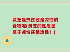 灵芝是热性还是凉性的食物呢(灵芝的性质是属于凉性还是热性？)