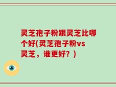 灵芝孢子粉跟灵芝比哪个好(灵芝孢子粉vs灵芝，谁更好？)