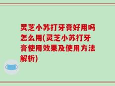 灵芝小苏打牙膏好用吗怎么用(灵芝小苏打牙膏使用效果及使用方法解析)