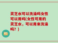 灵芝水可以洗澡吗女性可以用吗(女性可用的灵芝水，可以用来洗澡吗？)