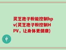 灵芝孢子粉能控制hpv(灵芝孢子粉控制HPV，让身体更健康)