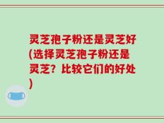 灵芝孢子粉还是灵芝好(选择灵芝孢子粉还是灵芝？比较它们的好处)