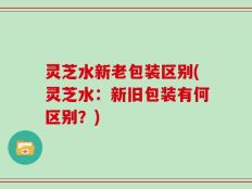 灵芝水新老包装区别(灵芝水：新旧包装有何区别？)