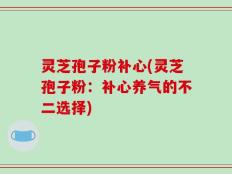 灵芝孢子粉补心(灵芝孢子粉：补心养气的不二选择)