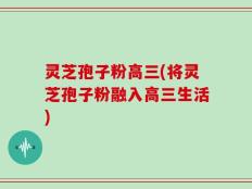 灵芝孢子粉高三(将灵芝孢子粉融入高三生活)