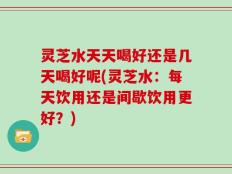 灵芝水天天喝好还是几天喝好呢(灵芝水：每天饮用还是间歇饮用更好？)
