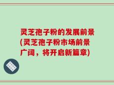 灵芝孢子粉的发展前景(灵芝孢子粉市场前景广阔，将开启新篇章)