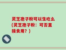 灵芝孢子粉可以生吃么(灵芝孢子粉：可否直接食用？)