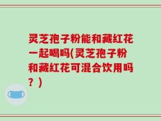 灵芝孢子粉能和藏红花一起喝吗(灵芝孢子粉和藏红花可混合饮用吗？)