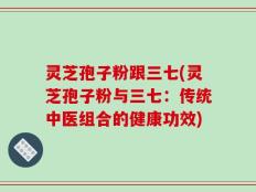 灵芝孢子粉跟三七(灵芝孢子粉与三七：传统中医组合的健康功效)