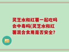 灵芝水和红薯一起吃吗会中毒吗(灵芝水和红薯混合食用是否安全？