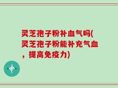 灵芝孢子粉补血气吗(灵芝孢子粉能补充气血，提高免疫力)