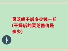 灵芝晒干后多少钱一斤(干燥后的灵芝售价是多少)