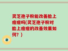 灵芝孢子粉能改善脸上痘痘吗(灵芝孢子粉对脸上痘痘的改善效果如何？)