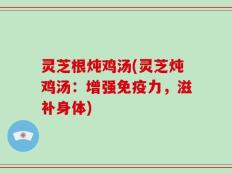 灵芝根炖鸡汤(灵芝炖鸡汤：增强免疫力，滋补身体)