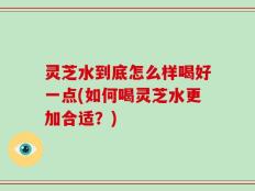 灵芝水到底怎么样喝好一点(如何喝灵芝水更加合适？)
