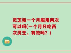 灵芝我一个月服用两次可以吗(一个月只吃两次灵芝，有效吗？)