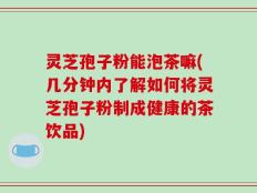 灵芝孢子粉能泡茶嘛(几分钟内了解如何将灵芝孢子粉制成健康的茶饮品)