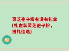 灵芝孢子粉有没有礼盒(礼盒装灵芝孢子粉，送礼佳选)
