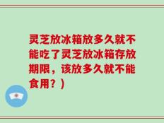 灵芝放冰箱放多久就不能吃了灵芝放冰箱存放期限，该放多久就不能食用？)