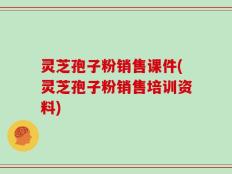 灵芝孢子粉销售课件(灵芝孢子粉销售培训资料)