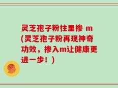 灵芝孢子粉往里掺 m(灵芝孢子粉再现神奇功效，掺入m让健康更进一步！)